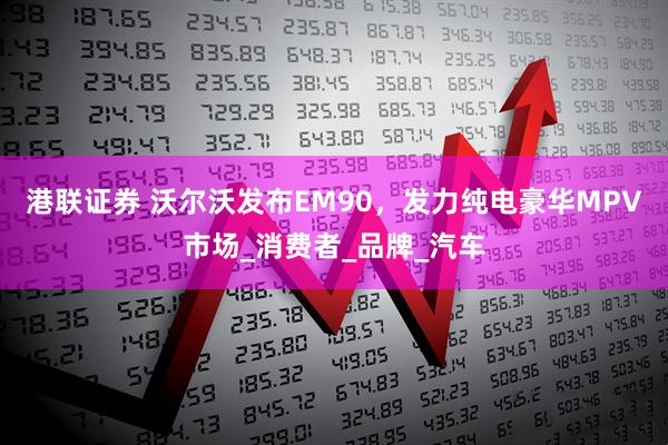 港联证券 沃尔沃发布EM90，发力纯电豪华MPV市场_消费者_品牌_汽车
