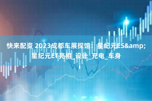 快来配资 2023成都车展探馆：星纪元ES&星纪元ET亮相_设计_充电_车身