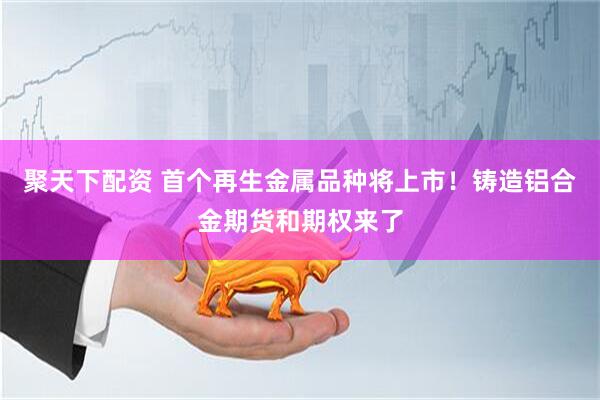 聚天下配资 首个再生金属品种将上市！铸造铝合金期货和期权来了