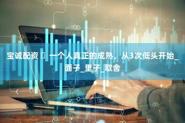 宝诚配资 ​一个人真正的成熟，从3次低头开始_面子_里子_取舍
