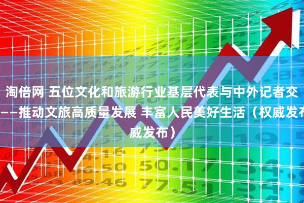 淘倍网 五位文化和旅游行业基层代表与中外记者交流——推动文旅高质量发展 丰富人民美好生活（权威发布）