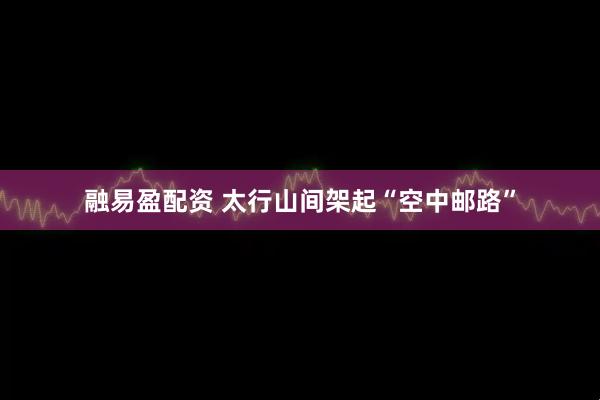 融易盈配资 太行山间架起“空中邮路”