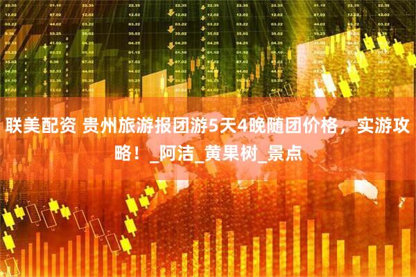 联美配资 贵州旅游报团游5天4晚随团价格，实游攻略！_阿洁_黄果树_景点