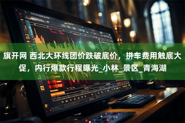 旗开网 西北大环线团价跌破底价，拼车费用触底大促，内行爆款行程曝光_小林_景区_青海湖