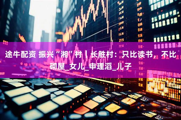途牛配资 振兴“湘”村｜长胜村：只比读书，不比砌屋_女儿_申理滔_儿子