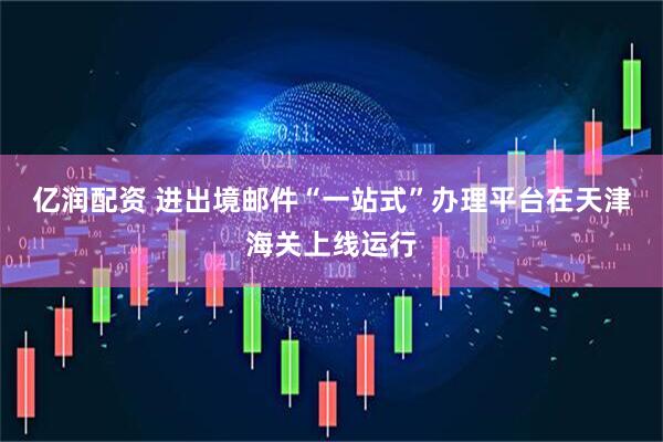 亿润配资 进出境邮件“一站式”办理平台在天津海关上线运行