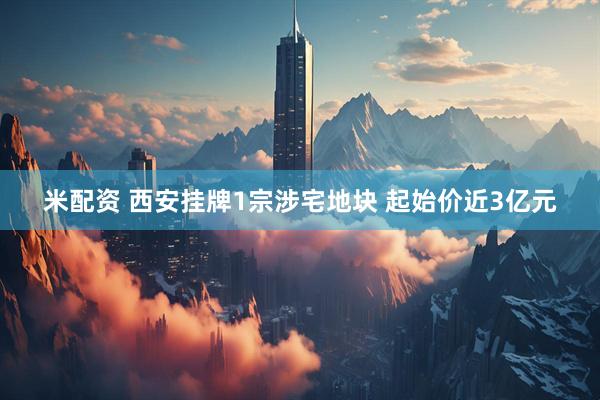 米配资 西安挂牌1宗涉宅地块 起始价近3亿元