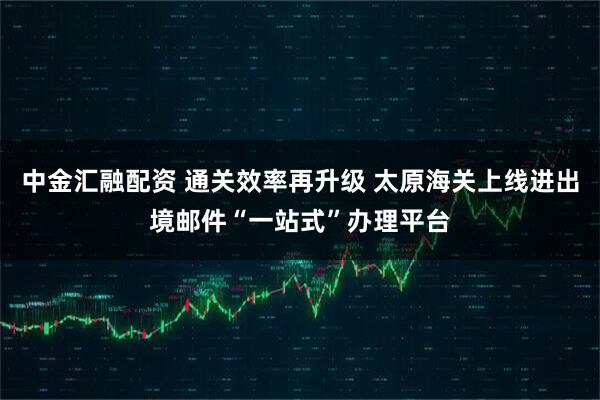 中金汇融配资 通关效率再升级 太原海关上线进出境邮件“一站式”办理平台
