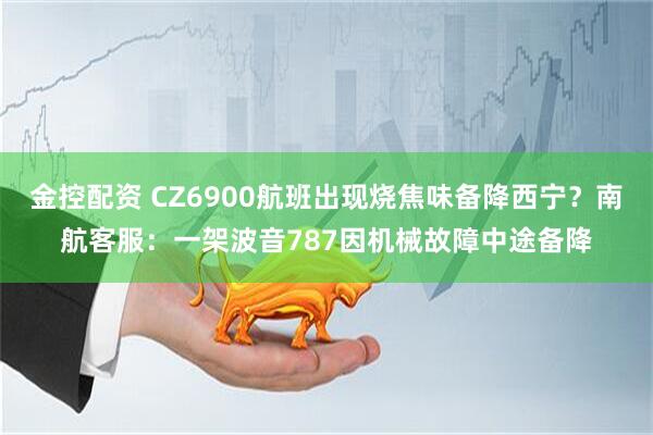 金控配资 CZ6900航班出现烧焦味备降西宁？南航客服：一架波音787因机械故障中途备降