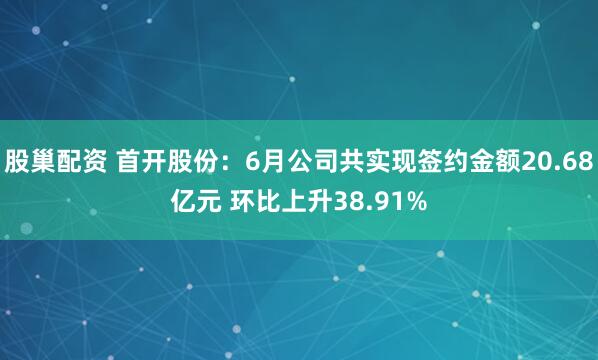 股巢配资 首开股份：6月公司共实现签约金额20.68亿元 环比上升38.91%