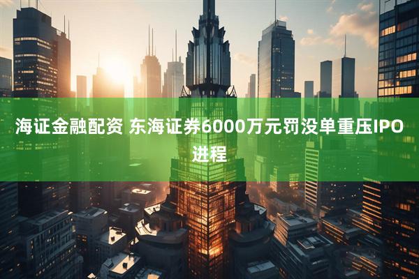 海证金融配资 东海证券6000万元罚没单重压IPO进程