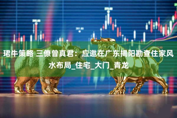珺牛策略 三僚曾真君：应邀在广东揭阳勘查住家风水布局_住宅_大门_青龙