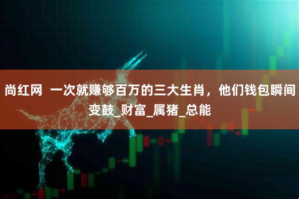 尚红网  一次就赚够百万的三大生肖，他们钱包瞬间变鼓_财富_属猪_总能