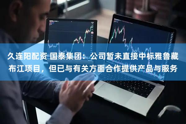 久连阳配资 国泰集团：公司暂未直接中标雅鲁藏布江项目，但已与有关方面合作提供产品与服务