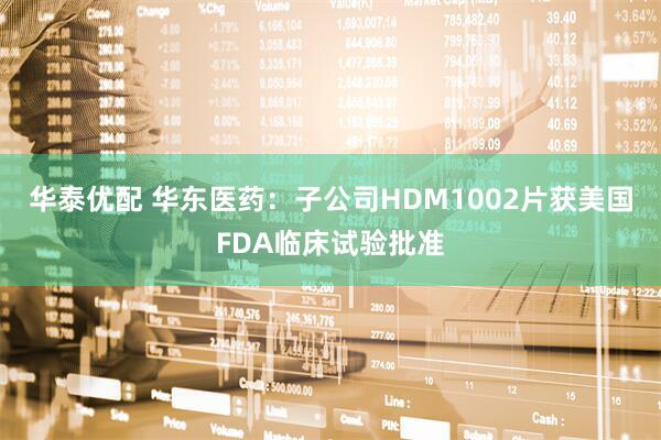 华泰优配 华东医药：子公司HDM1002片获美国FDA临床试验批准