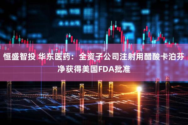 恒盛智投 华东医药：全资子公司注射用醋酸卡泊芬净获得美国FDA批准