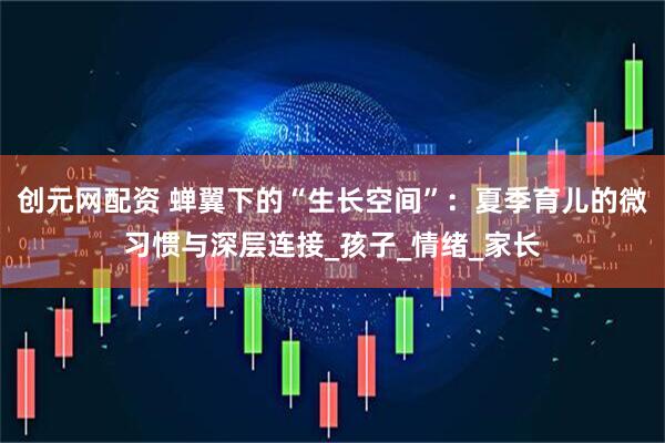 创元网配资 蝉翼下的“生长空间”：夏季育儿的微习惯与深层连接_孩子_情绪_家长