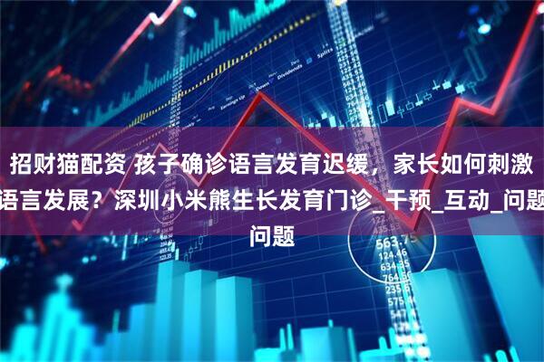 招财猫配资 孩子确诊语言发育迟缓，家长如何刺激语言发展？深圳小米熊生长发育门诊_干预_互动_问题