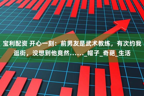 宝利配资 开心一刻：前男友是武术教练，有次约我逛街，没想到他竟然……_帽子_奇葩_生活