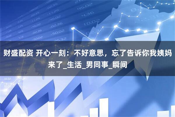 财盛配资 开心一刻：不好意思，忘了告诉你我姨妈来了_生活_男同事_瞬间