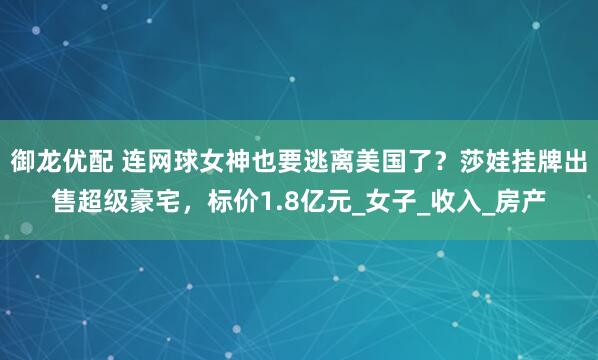 御龙优配 连网球女神也要逃离美国了？莎娃挂牌出售超级豪宅，标价1.8亿元_女子_收入_房产