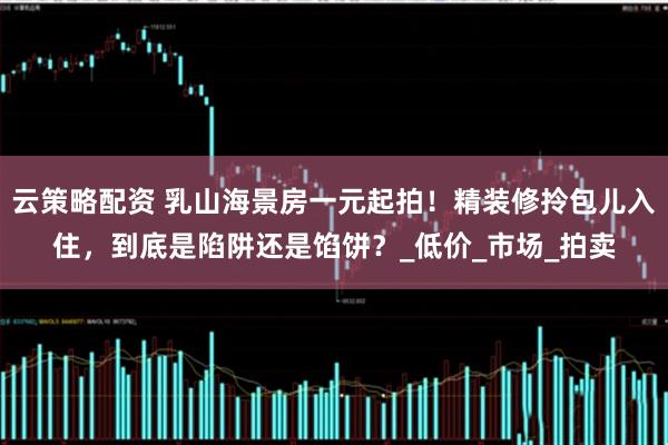 云策略配资 乳山海景房一元起拍！精装修拎包儿入住，到底是陷阱还是馅饼？_低价_市场_拍卖