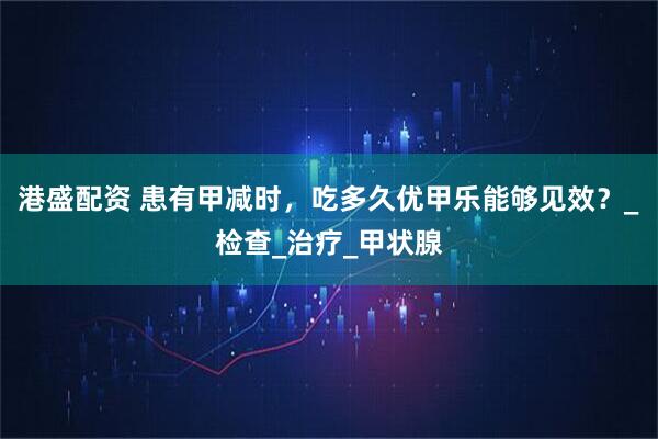 港盛配资 患有甲减时，吃多久优甲乐能够见效？_检查_治疗_甲状腺