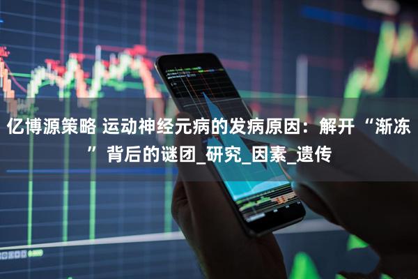 亿博源策略 运动神经元病的发病原因：解开 “渐冻” 背后的谜团_研究_因素_遗传