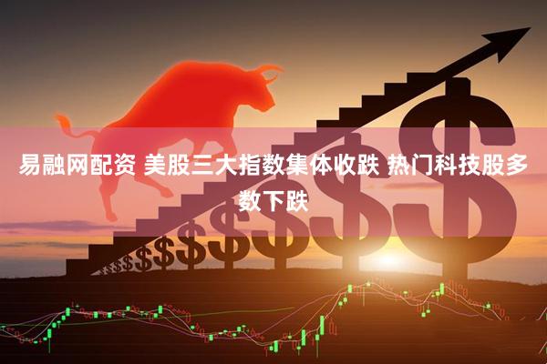 易融网配资 美股三大指数集体收跌 热门科技股多数下跌