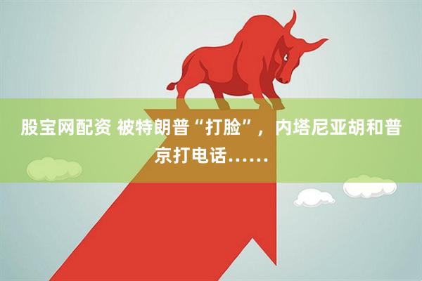 股宝网配资 被特朗普“打脸”，内塔尼亚胡和普京打电话……