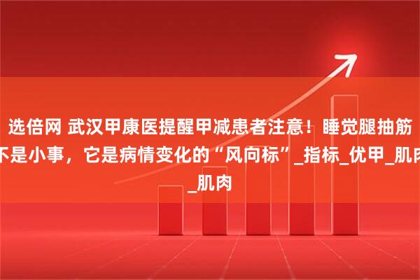 选倍网 武汉甲康医提醒甲减患者注意！睡觉腿抽筋不是小事，它是病情变化的“风向标”_指标_优甲_肌肉