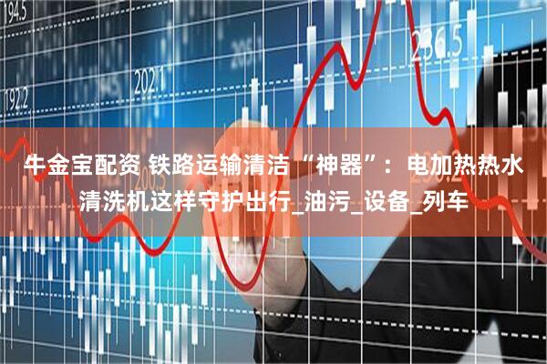 牛金宝配资 铁路运输清洁 “神器”：电加热热水清洗机这样守护出行_油污_设备_列车