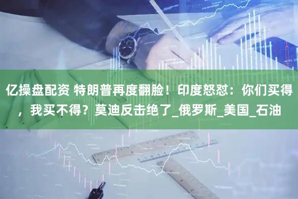 亿操盘配资 特朗普再度翻脸！印度怒怼：你们买得，我买不得？莫迪反击绝了_俄罗斯_美国_石油