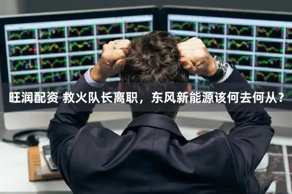 旺润配资 救火队长离职，东风新能源该何去何从？