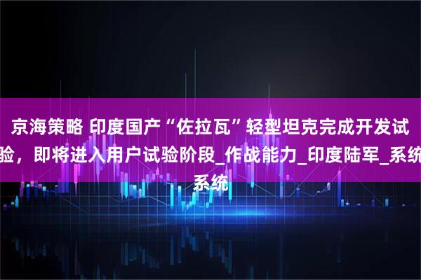京海策略 印度国产“佐拉瓦”轻型坦克完成开发试验，即将进入用户试验阶段_作战能力_印度陆军_系统