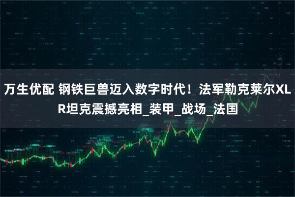 万生优配 钢铁巨兽迈入数字时代！法军勒克莱尔XLR坦克震撼亮相_装甲_战场_法国